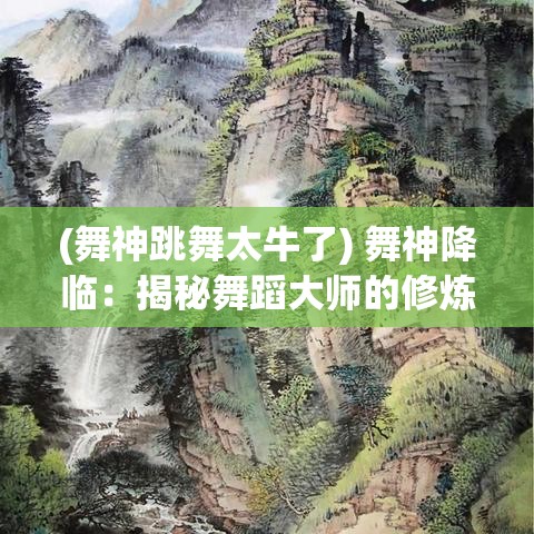 (舞神跳舞太牛了) 舞神降临：揭秘舞蹈大师的修炼之路，探索舞神如何征服舞台的奥秘